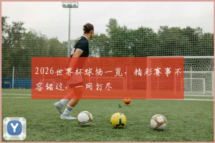 2026世界杯球场一览，精彩赛事不容错过，一网打尽