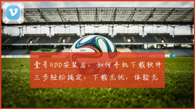 壹号app安装后，如何手机下载软件三步轻松搞定，下载无忧，体验无限