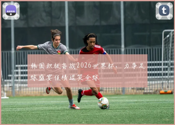 韩国积极备战2026世界杯，力争足球盛宴佳绩逗笑全球