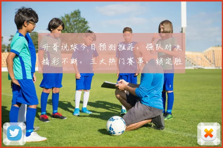升哥说球今日预测推荐，强队对决精彩不断，三大热门赛事，锁定胜利之门，不容错过