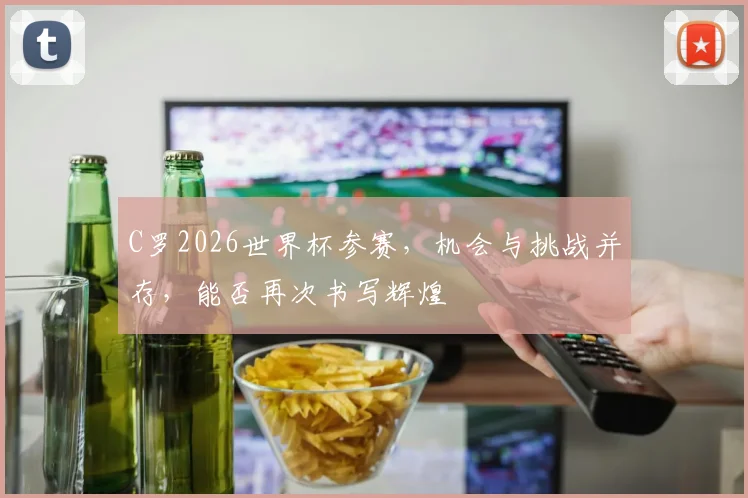 C罗2026世界杯参赛，机会与挑战并存，能否再次书写辉煌
