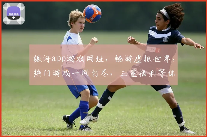 银河app游戏网址，畅游虚拟世界，热门游戏一网打尽，三重福利等你来