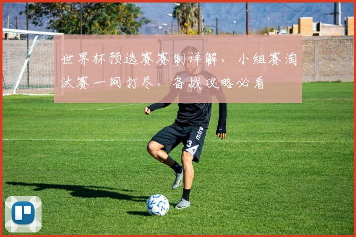 世界杯预选赛赛制详解，小组赛淘汰赛一网打尽，备战攻略必看
