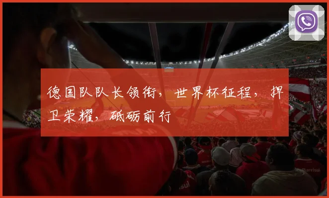 德国队队长领衔，世界杯征程，捍卫荣耀，砥砺前行