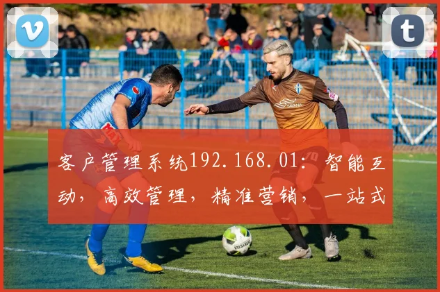 客户管理系统192.168.01：智能互动，高效管理，精准营销，一站式服务三合一